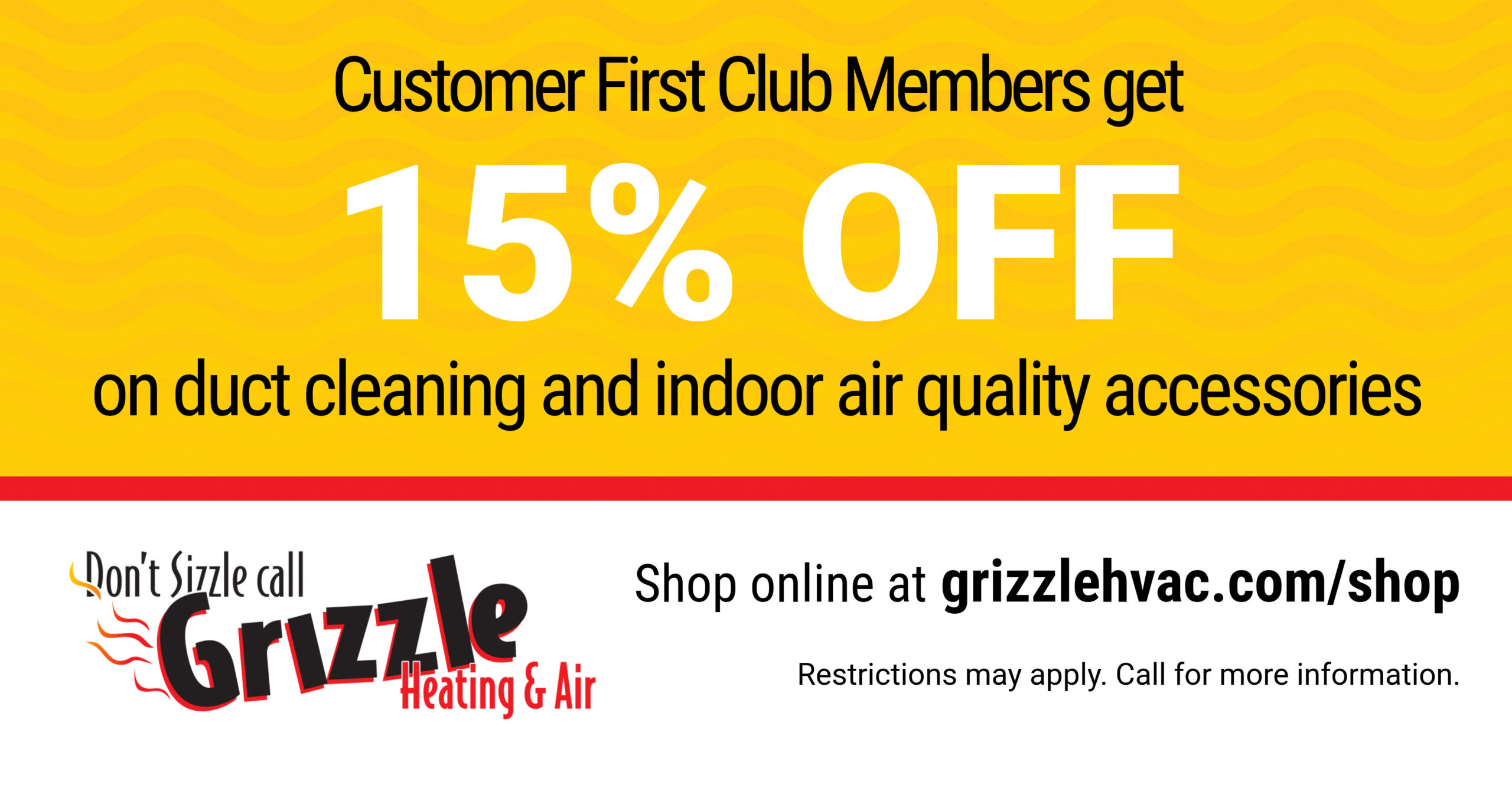 Customer First Club Members get 15% OFF on duct cleaning and indoor air quality accessories. Shop online at grizzlehvac.com/shop Restrictions may apply. Call for more information.